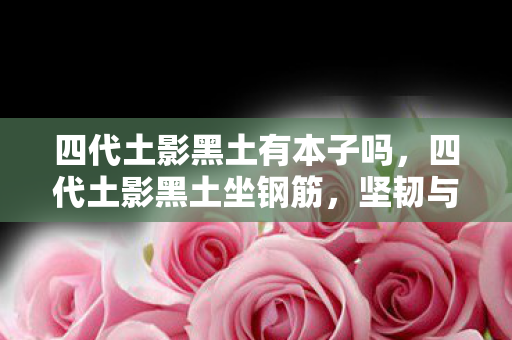 四代土影黑土有本子吗,四代土影黑土坐钢筋,坚韧与稳固的象征 四代土影黑土有本子吗,四代土影黑土坐钢筋,坚韧与稳固的象征