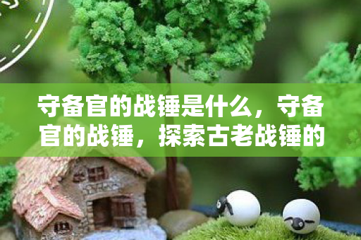 守备官的战锤是什么,守备官的战锤,探索古老战锤的传奇故事 守备官的战锤是什么,守备官的战锤,探索古老战锤的传奇故事