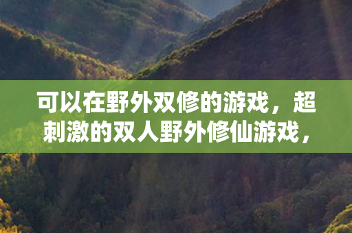 可以在野外双修的游戏,超刺激的双人野外修仙游戏,携手共赴仙境之旅 可以在野外双修的游戏,超刺激的双人野外修仙游戏,携手共赴仙境之旅