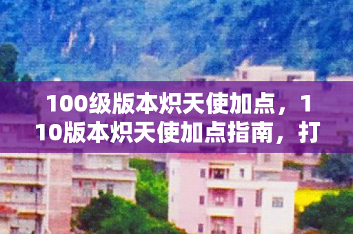 100级版本炽天使加点,110版本炽天使加点指南,打造高效辅助体验 100级版本炽天使加点,110版本炽天使加点指南,打造高效辅助体验