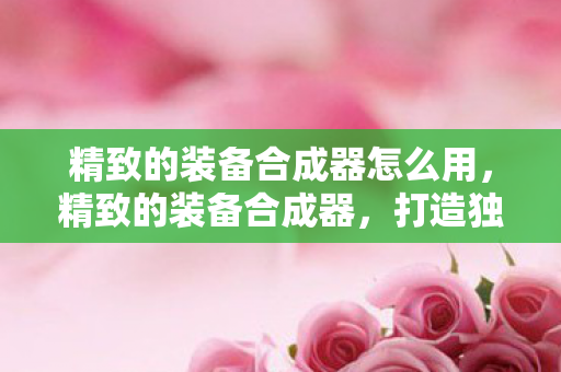精致的装备合成器怎么用,精致的装备合成器,打造独一无二的游戏神器 精致的装备合成器怎么用,精致的装备合成器,打造独一无二的游戏神器