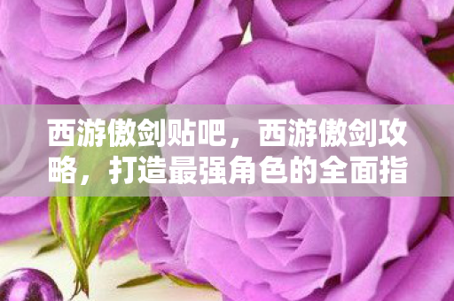 西游傲剑贴吧,西游傲剑攻略,打造最强角色的全面指南 西游傲剑贴吧,西游傲剑攻略,打造最强角色的全面指南