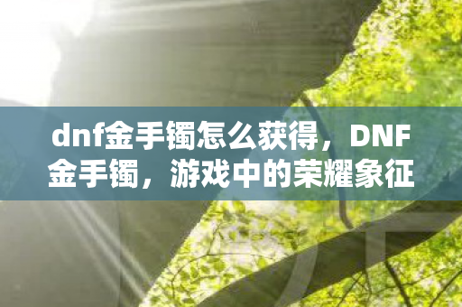 dnf金手镯怎么获得,DNF金手镯,游戏中的荣耀象征与珍贵收藏 dnf金手镯怎么获得,DNF金手镯,游戏中的荣耀象征与珍贵收藏
