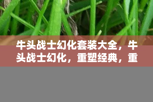牛头战士幻化套装大全,牛头战士幻化,重塑经典,重塑自我 牛头战士幻化套装大全,牛头战士幻化,重塑经典,重塑自我