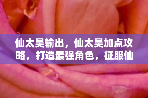 仙太昊输出,仙太昊加点攻略,打造最强角色,征服仙界 仙太昊输出,仙太昊加点攻略,打造最强角色,征服仙界