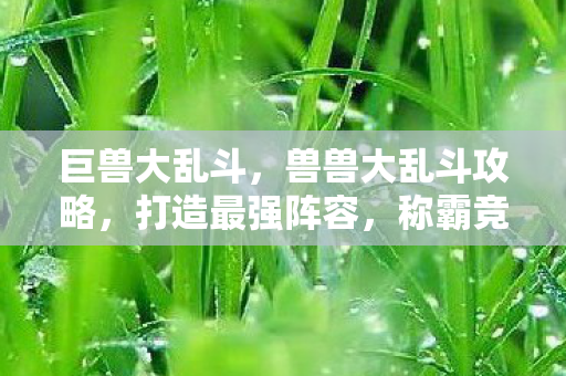 巨兽大乱斗,兽兽大乱斗攻略,打造最强阵容,称霸竞技场! 巨兽大乱斗,兽兽大乱斗攻略,打造最强阵容,称霸竞技场!