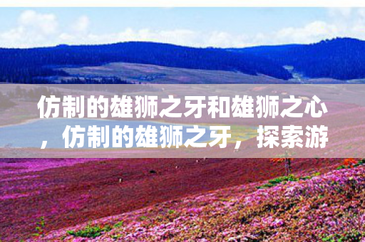 仿制的雄狮之牙和雄狮之心,仿制的雄狮之牙,探索游戏世界的另类魅力 仿制的雄狮之牙和雄狮之心,仿制的雄狮之牙,探索游戏世界的另类魅力