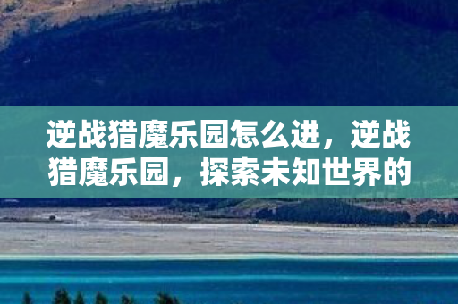 逆战猎魔乐园怎么进,逆战猎魔乐园,探索未知世界的奇幻之旅 逆战猎魔乐园怎么进,逆战猎魔乐园,探索未知世界的奇幻之旅
