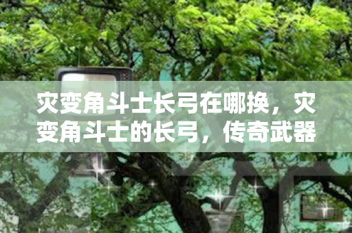 灾变角斗士长弓在哪换,灾变角斗士的长弓,传奇武器的背后故事 灾变角斗士长弓在哪换,灾变角斗士的长弓,传奇武器的背后故事