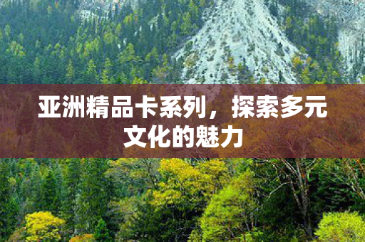 亚洲精品卡系列,探索多元文化的魅力 亚洲精品卡系列,探索多元文化的魅力