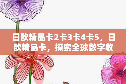 日欧精品卡2卡3卡4卡5,日欧精品卡,探索全球数字收藏的新境界 日欧精品卡2卡3卡4卡5,日欧精品卡,探索全球数字收藏的新境界