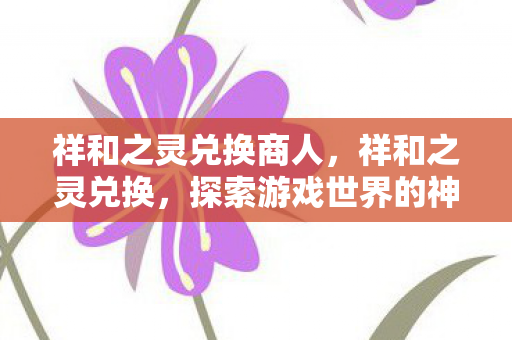 祥和之灵兑换商人,祥和之灵兑换,探索游戏世界的神秘宝藏 祥和之灵兑换商人,祥和之灵兑换,探索游戏世界的神秘宝藏