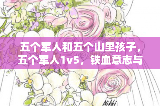 五个军人和五个山里孩子,五个军人1v5,铁血意志与团队协作的极致展现 五个军人和五个山里孩子,五个军人1v5,铁血意志与团队协作的极致展现