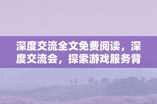 深度交流全文免费阅读,深度交流会,探索游戏服务背后的创新与挑战 深度交流全文免费阅读,深度交流会,探索游戏服务背后的创新与挑战
