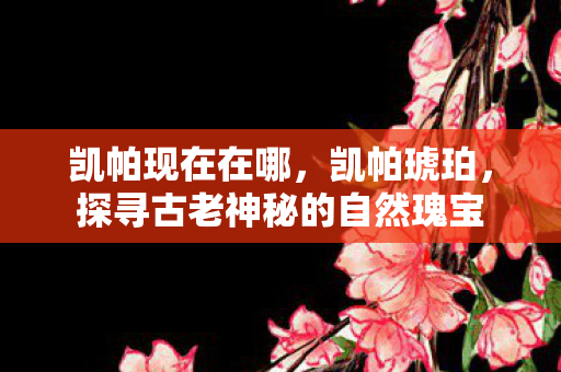 凯帕现在在哪,凯帕琥珀,探寻古老神秘的自然瑰宝 凯帕现在在哪,凯帕琥珀,探寻古老神秘的自然瑰宝