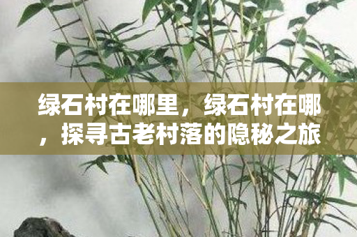 绿石村在哪里,绿石村在哪,探寻古老村落的隐秘之旅 绿石村在哪里,绿石村在哪,探寻古老村落的隐秘之旅