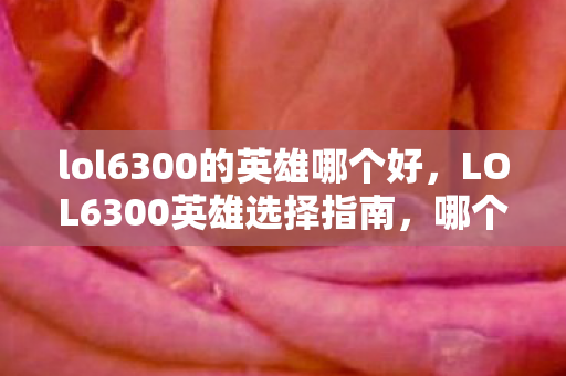 lol6300的英雄哪个好,LOL6300英雄选择指南,哪个英雄最适合你? lol6300的英雄哪个好,LOL6300英雄选择指南,哪个英雄最适合你?