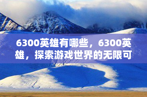 6300英雄有哪些,6300英雄,探索游戏世界的无限可能 6300英雄有哪些,6300英雄,探索游戏世界的无限可能