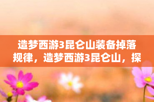 造梦西游3昆仑山装备掉落规律,造梦西游3昆仑山,探寻神秘仙境的奇幻之旅 造梦西游3昆仑山装备掉落规律,造梦西游3昆仑山,探寻神秘仙境的奇幻之旅