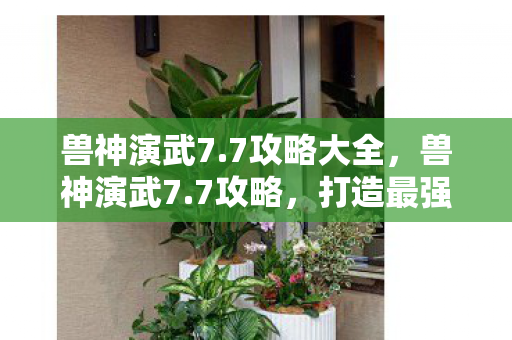 兽神演武7.7攻略大全,兽神演武7.7攻略,打造最强阵容,征服无尽挑战 兽神演武7.7攻略大全,兽神演武7.7攻略,打造最强阵容,征服无尽挑战