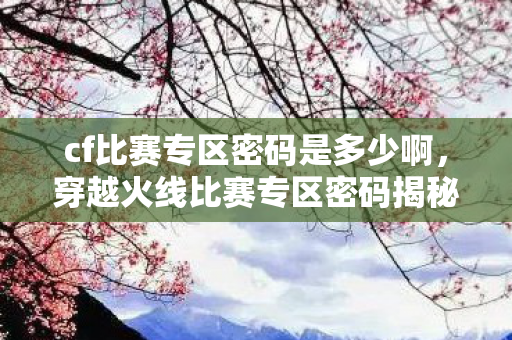 cf比赛专区密码是多少啊,穿越火线比赛专区密码揭秘,安全守护,公平竞争 cf比赛专区密码是多少啊,穿越火线比赛专区密码揭秘,安全守护,公平竞争
