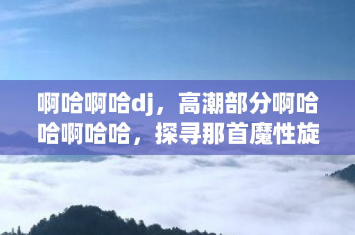 啊哈啊哈dj,高潮部分啊哈哈啊哈哈,探寻那首魔性旋律的奥秘 啊哈啊哈dj,高潮部分啊哈哈啊哈哈,探寻那首魔性旋律的奥秘