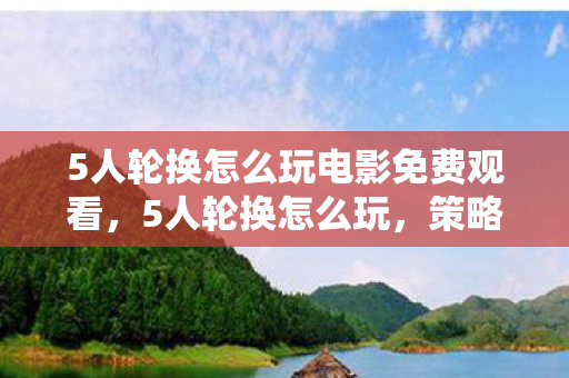 5人轮换怎么玩电影免费观看,5人轮换怎么玩,策略与乐趣并存的游戏体验 5人轮换怎么玩电影免费观看,5人轮换怎么玩,策略与乐趣并存的游戏体验
