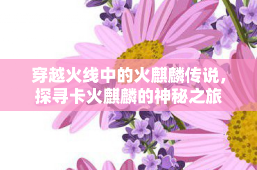 穿越火线中的火麒麟传说,探寻卡火麒麟的神秘之旅 穿越火线中的火麒麟传说,探寻卡火麒麟的神秘之旅