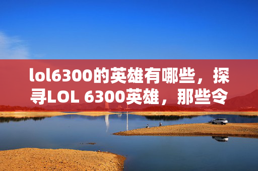 lol6300的英雄有哪些，探寻LOL 6300英雄，那些令人惊艳的冷门选择