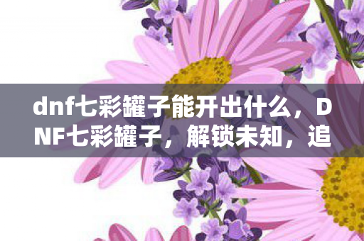 dnf七彩罐子能开出什么，DNF七彩罐子，解锁未知，追寻极致的冒险之旅