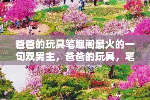 爸爸的玩具笔趣阁最火的一句双男主,爸爸的玩具,笔趣阁最火的一句话,带你重温经典 爸爸的玩具笔趣阁最火的一句双男主,爸爸的玩具,笔趣阁最火的一句话,带你重温经典