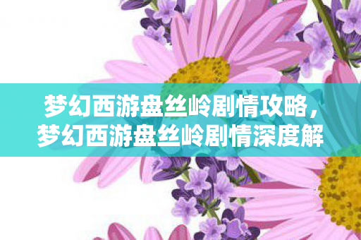 梦幻西游盘丝岭剧情攻略,梦幻西游盘丝岭剧情深度解析 梦幻西游盘丝岭剧情攻略,梦幻西游盘丝岭剧情深度解析