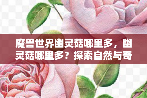 魔兽世界幽灵菇哪里多,幽灵菇哪里多?探索自然与奇幻的交汇点 魔兽世界幽灵菇哪里多,幽灵菇哪里多?探索自然与奇幻的交汇点