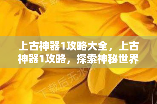 上古神器1攻略大全，上古神器1攻略，探索神秘世界的终极指南
