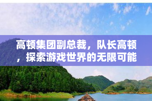 高顿集团副总裁,队长高顿,探索游戏世界的无限可能 高顿集团副总裁,队长高顿,探索游戏世界的无限可能
