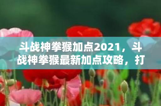 斗战神拳猴加点2021,斗战神拳猴最新加点攻略,打造高效战斗猴王 斗战神拳猴加点2021,斗战神拳猴最新加点攻略,打造高效战斗猴王
