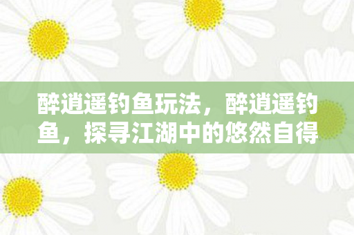 醉逍遥钓鱼玩法,醉逍遥钓鱼,探寻江湖中的悠然自得 醉逍遥钓鱼玩法,醉逍遥钓鱼,探寻江湖中的悠然自得