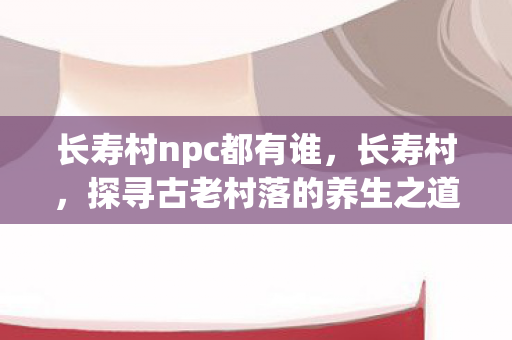 长寿村npc都有谁,长寿村,探寻古老村落的养生之道 长寿村npc都有谁,长寿村,探寻古老村落的养生之道
