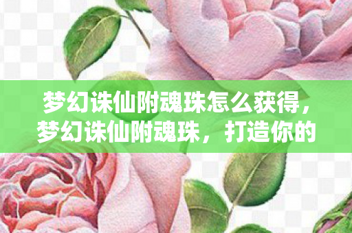 梦幻诛仙附魂珠怎么获得,梦幻诛仙附魂珠,打造你的专属神器 梦幻诛仙附魂珠怎么获得,梦幻诛仙附魂珠,打造你的专属神器