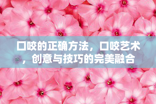 囗咬的正确方法,口咬艺术,创意与技巧的完美融合 囗咬的正确方法,口咬艺术,创意与技巧的完美融合
