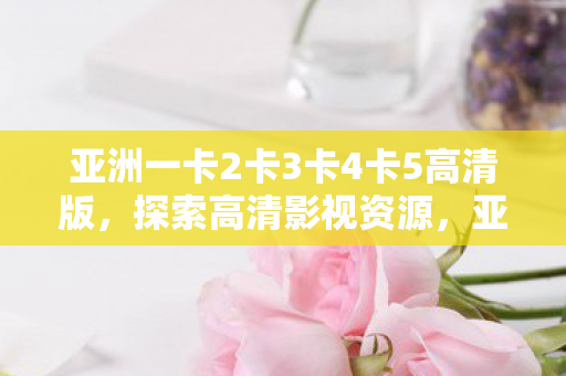 亚洲一卡2卡3卡4卡5高清版,探索高清影视资源,亚洲一卡2卡3卡4卡5高清版 亚洲一卡2卡3卡4卡5高清版,探索高清影视资源,亚洲一卡2卡3卡4卡5高清版
