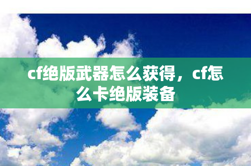 cf绝版武器怎么获得，cf怎么卡绝版装备