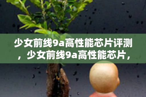 少女前线9a高性能芯片评测,少女前线9a高性能芯片,性能与效率的巅峰 少女前线9a高性能芯片评测,少女前线9a高性能芯片,性能与效率的巅峰