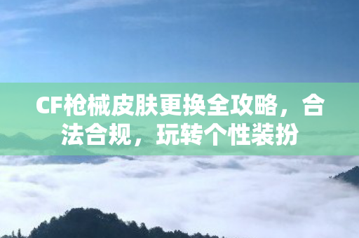 CF枪械皮肤更换全攻略,合法合规,玩转个性装扮 CF枪械皮肤更换全攻略,合法合规,玩转个性装扮