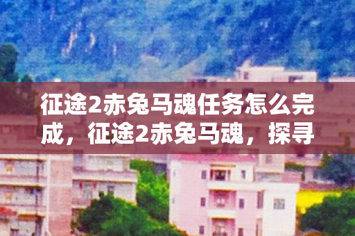 征途2赤兔马魂任务怎么完成,征途2赤兔马魂,探寻马魂背后的传奇故事 征途2赤兔马魂任务怎么完成,征途2赤兔马魂,探寻马魂背后的传奇故事