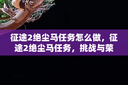 征途2绝尘马任务怎么做，征途2绝尘马任务，挑战与荣耀的征途