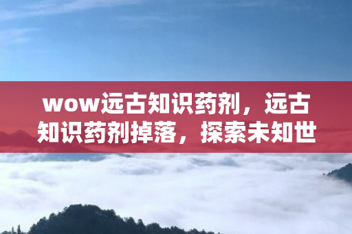 wow远古知识药剂，远古知识药剂掉落，探索未知世界的神秘宝藏