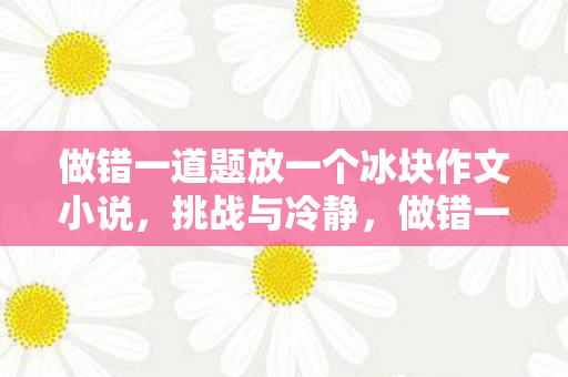 做错一道题放一个冰块作文小说，挑战与冷静，做错一题，放置一块冰的奇妙之旅