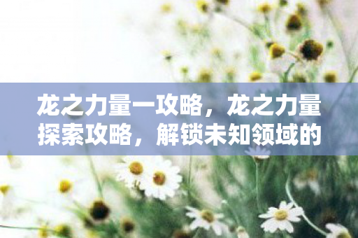 龙之力量一攻略,龙之力量探索攻略,解锁未知领域的力量 龙之力量一攻略,龙之力量探索攻略,解锁未知领域的力量