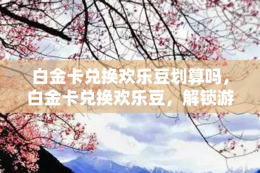 白金卡兑换欢乐豆划算吗，白金卡兑换欢乐豆，解锁游戏新乐趣的便捷途径